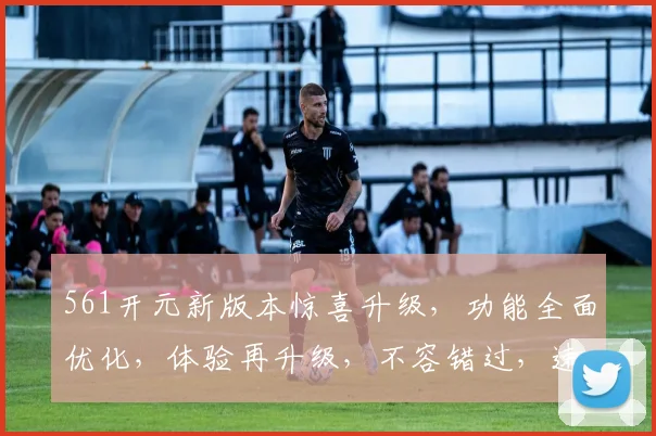 561开元新版本惊喜升级，功能全面优化，体验再升级，不容错过，速来体验