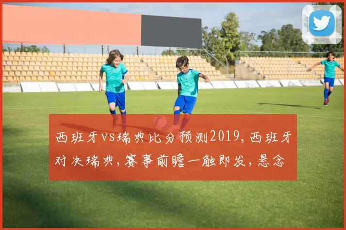 西班牙vs瑞典比分预测2019,西班牙对决瑞典,赛事前瞻一触即发,悬念重重